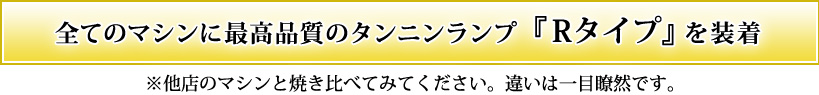 全てのマシンに最高品質のタンニンランプ『Rタイプ』を装着 ※他店のマシンと焼き比べてみてください。違いは一目瞭然です。